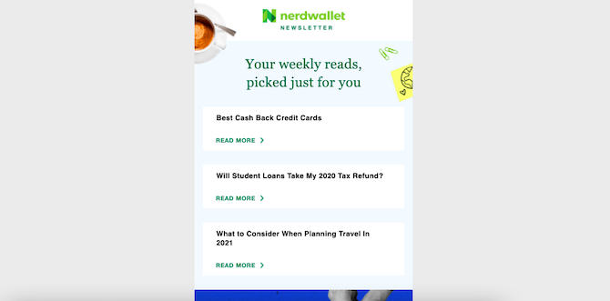 NerdWallet’s newsletter comes in the same design and format every week. The NerdWallet logo is at the top, followed by “Your weely reads, picked just for you”, and 3 articles. This newsletter is promoting: Best Cash Back Credit Cards, Will Student Loans Take My 2020 Tax Refund?, and What to Consider When Planning Travel in 2021.