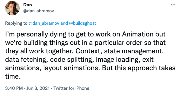 Tweet from @dan_abramov on Jun 8, 2021, 3:40 pm. 'I'm personally dying to get to work on Animation but we're building things out in a particular order so that they all work together. Context, state management, data fetching, code splitting, image loading, exit animations. But this approach takes time.'