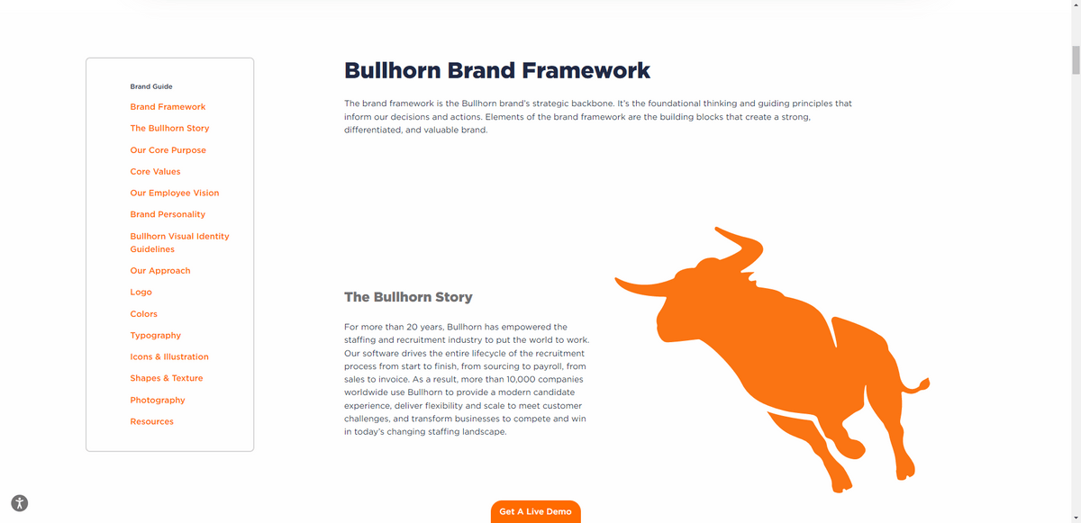 Bullhorn has a publicly available style guide. It is broken down into information related to Brand Framework, The Bullhorn Story, Our Core Purpose, Core Values, Our Employee Vision, Brand Personality, as well as a list of Bullhorn Visual Identity Guidelines. Its approach is explained with details related to how to use its logo, colors, typography, icons and illustration, shapes and texture, photography, resources, and more.