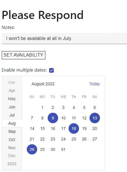 A Web page with a white background and a heading at the top of “Please Respond.” Underneath that is a textbox labelled “Notes” with the text “I won’t be available in September” displayed in black. The textbox is defined by a gray background with a single black line underneath it. Below that is a rectangular button labelled “Set availability”. Underneath that is a label “Enable multiple dates:” followed by a checkbox. The checkbox has a check in it and dark blue background. At the bottom of the form is a light gray calendar on a white background showing the month of the August. Several dates on the calendar have been highlighted with dark blue circles with the date in white. Down the left-hand side of the calendar is a vertical list of months, on a gray background. The month names at the top of the list are in a light gray with the month names becoming darker as they get closer to the current month. The current month is on a white background with black lettering. There is a dark gray line separating the month list from the calendar until the name of the current month. The line then wraps around the month name in the list so that the name of the current month is visually integrated into the calendar dates displayed for that month.