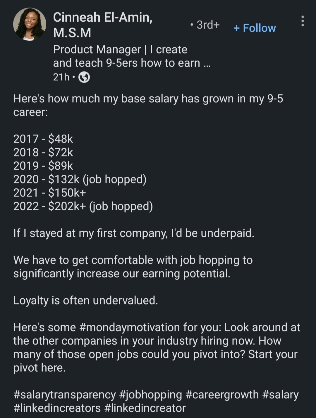 Cinneah El-Amin message: Here's how much my base salary has grown in my 9-5 career: 2017 - $48k. 2018 - $72k. 2019 - $89k. 2020 - $132k (job hopped). 2021 - $150k+. 2022 - $202k (job hopped). If I stayed at my first job, I'd be underpaid. We have to get comfortable with job hopping to significantly increase our earning potential. Loyalty is often undervalued. Here's some monday motivation for you: Look around at the other companies in your industry hiring now. How many of those open jobs could you pivot into? Start your pivot here.