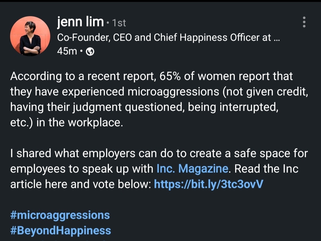 Jenn Lim message: According to a recent report, 65% of women report that they have experienced microaggressions (not given credit, having their judgment questioned, being interrupted, etc.) in the workplace. I shared what employers can do to create a safe space for employees to speak up with Inc. Magazine.