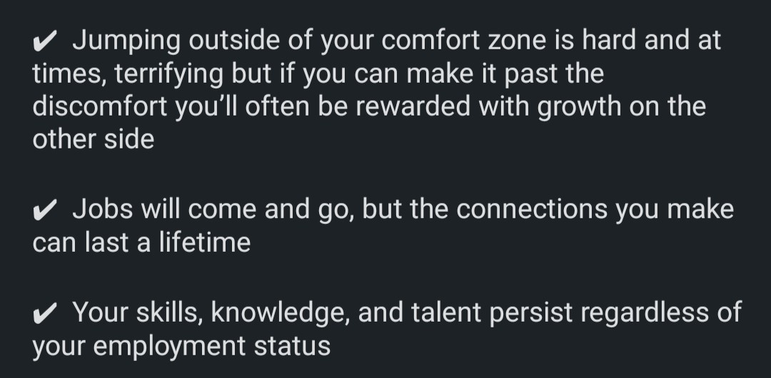Jumping outside of your comfort zone is hard and at time terrifying but if you can make it past the discomfort you'll often be rewarded with growth on the other side. Jobs will come and go but the connections you make can last a lifetime. Your skills, knowledge, and talent persist regardless of your employment status.