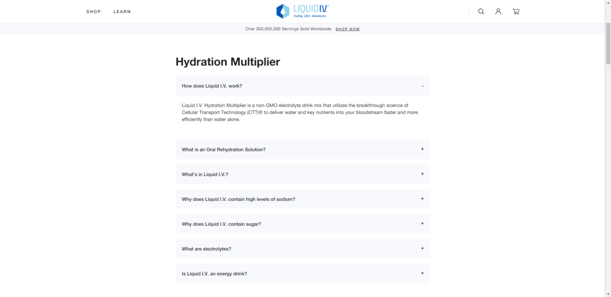 The first question on the Liquid I.V. page reads: “How does Liquid I.V. work?”. For users to see the answer, they click on the grey question box to open the answer below it which is a short paragraph describing the product. The first question on the Liquid I.V. page reads: “How does Liquid I.V. work?”. For users to see the answer, they click on the grey question box to open the answer below it which is a short paragraph describing the product.