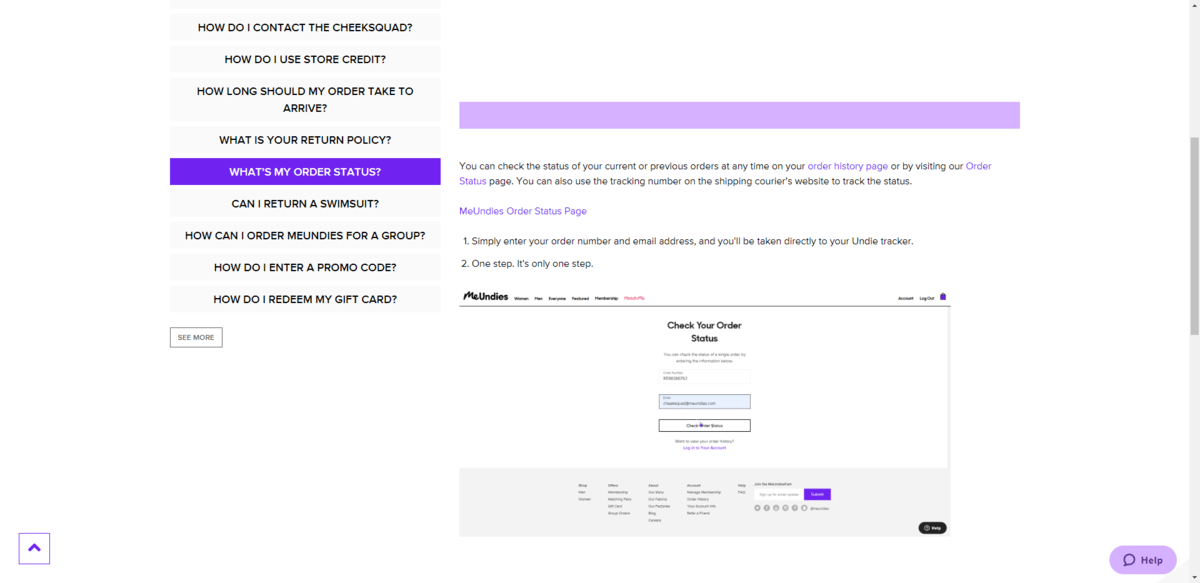 Many of the answers in the MeUndies FAQs section provide users with help on using the site. This page for “What’s my order status?”, for example, provides customers with steps on how to complete the action along with a GIF demonstrating how to log in and check their order. Many of the answers in the MeUndies FAQs section provide users with help on using the site. This page for “What’s my order status?”, for example, provides customers with steps on how to complete the action along with a GIF demonstrating how to log in and check their order.