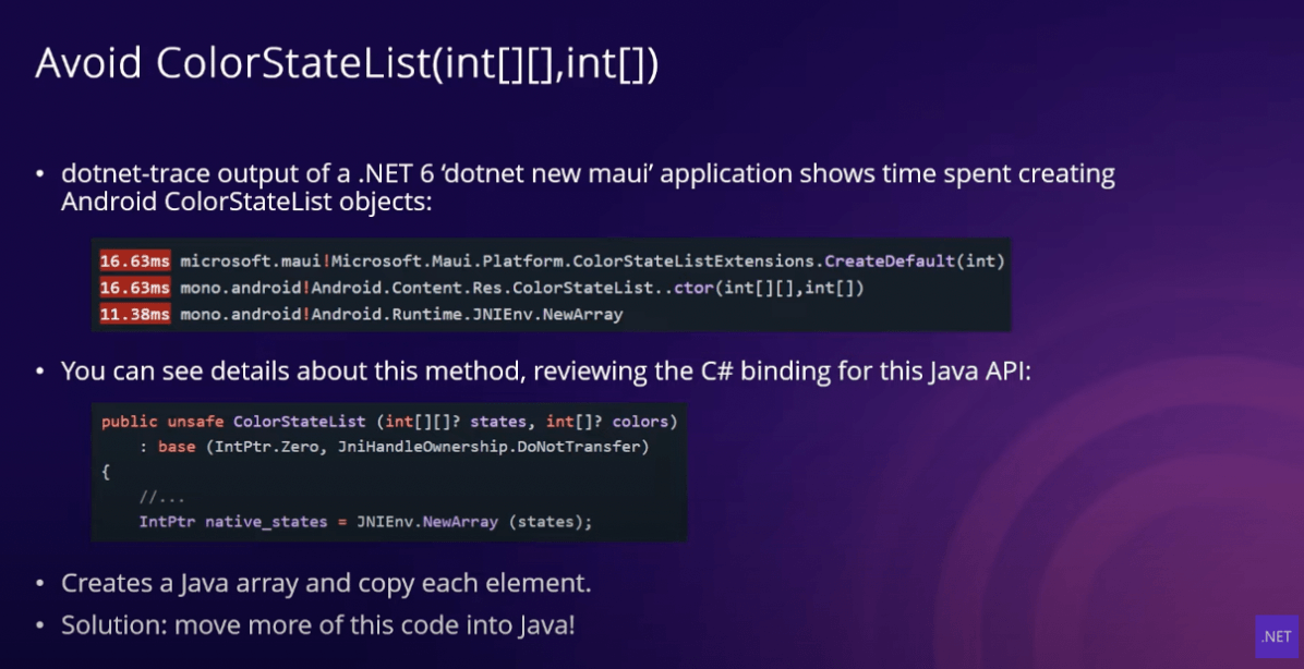 Avoid ColorStateList slide: dotnet-trace output of a .NET 6 'dotnet new maui' application shows time spent creating Andoird Color StateList objects; You can see details about this method, reviewing the C# binding for this Java API; Creates a Java array and copy each element; Solution - move more of this code into Java!