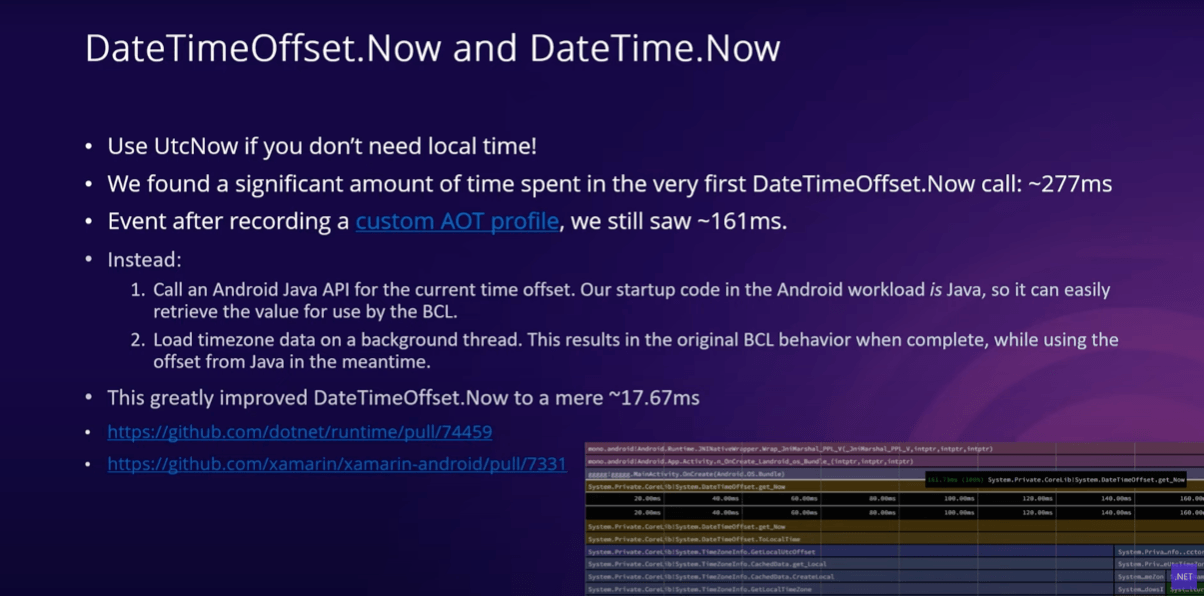 DateTimeOffset.Now and DateTime.Now slide bullets: Use UtcNow if you don't need local time; we found a significant amount of time spent in the very first DateTimeOffset.Now call: ~277ms; Event after recording a custom AOT profile, we still saw ~161ms; Instead: 1. Call an Android Java API for the current time offset. Our startup code in the Android workload is Java, so it can easily retrieve the value for use by the BCL. 2. Load timezone data on a background thread. This results in the original BCL behavior when complete, while using the offset from Java in the meantime.; This greatly improved DateTimeOffset.Now to a mere ~17.67ms.