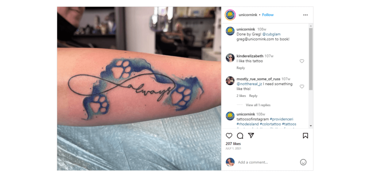 From the Instagram page of @unicornink, this cursive tattoo says “always”. There’s a line that extends from the letters “s”. It loops around the top of the word and loops back to connect to the “a”, forming an infinity shape. The word is also surrounded by paw prints embedded in a dark and light blue watercolor flow.